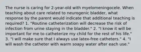 The nurse is caring for 2-year-old with myelomeningocele. When teaching about care related to neurogenic bladder, what response by the parent would indicate that additional teaching is required? 1. "Routine catheterization will decrease the risk of infection from urine staying in the bladder." 2. "I know it will be important for me to catheterize my child for the rest of his life." 3. "I will make sure that I always use latex-free catheters." 4. "I will wash the catheter with warm soapy water after each use."