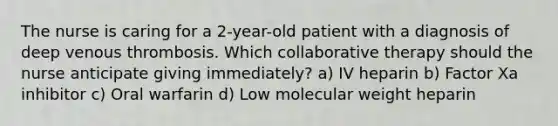 The nurse is caring for a 2-year-old patient with a diagnosis of deep venous thrombosis. Which collaborative therapy should the nurse anticipate giving immediately? a) IV heparin b) Factor Xa inhibitor c) Oral warfarin d) Low molecular weight heparin