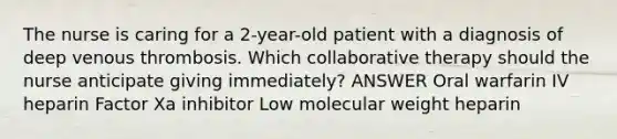 The nurse is caring for a 2-year-old patient with a diagnosis of deep venous thrombosis. Which collaborative therapy should the nurse anticipate giving immediately? ANSWER Oral warfarin IV heparin Factor Xa inhibitor Low molecular weight heparin