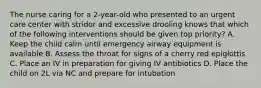 The nurse caring for a 2-year-old who presented to an urgent care center with stridor and excessive drooling knows that which of the following interventions should be given top priority? A. Keep the child calm until emergency airway equipment is available B. Assess the throat for signs of a cherry red epiglottis C. Place an IV in preparation for giving IV antibiotics D. Place the child on 2L via NC and prepare for intubation