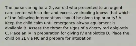 The nurse caring for a 2-year-old who presented to an urgent care center with stridor and excessive drooling knows that which of the following interventions should be given top priority? A. Keep the child calm until emergency airway equipment is available B. Assess the throat for signs of a cherry red epiglottis C. Place an IV in preparation for giving IV antibiotics D. Place the child on 2L via NC and prepare for intubation