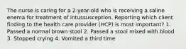 The nurse is caring for a 2-year-old who is receiving a saline enema for treatment of intussusception. Reporting which client finding to the health care provider (HCP) is most important? 1. Passed a normal brown stool 2. Passed a stool mixed with blood 3. Stopped crying 4. Vomited a third time