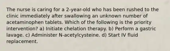 The nurse is caring for a 2-year-old who has been rushed to the clinic immediately after swallowing an unknown number of acetaminophen tablets. Which of the following is the priority intervention? a) Initiate chelation therapy. b) Perform a gastric lavage. c) Administer N-acetylcysteine. d) Start IV fluid replacement.