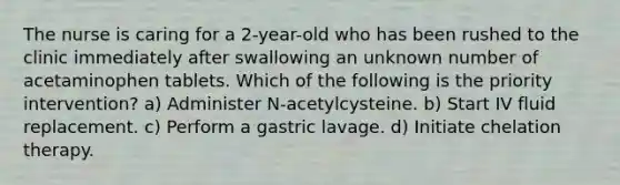 The nurse is caring for a 2-year-old who has been rushed to the clinic immediately after swallowing an unknown number of acetaminophen tablets. Which of the following is the priority intervention? a) Administer N-acetylcysteine. b) Start IV fluid replacement. c) Perform a gastric lavage. d) Initiate chelation therapy.