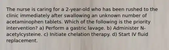 The nurse is caring for a 2-year-old who has been rushed to the clinic immediately after swallowing an unknown number of acetaminophen tablets. Which of the following is the priority intervention? a) Perform a gastric lavage. b) Administer N-acetylcysteine. c) Initiate chelation therapy. d) Start IV fluid replacement.