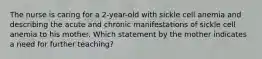 The nurse is caring for a 2-year-old with sickle cell anemia and describing the acute and chronic manifestations of sickle cell anemia to his mother. Which statement by the mother indicates a need for further teaching?