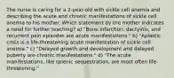 The nurse is caring for a 2-year-old with sickle cell anemia and describing the acute and chronic manifestations of sickle cell anemia to his mother. Which statement by the mother indicates a need for further teaching? a) "Bone infarction, dactylitis, and recurrent pain episodes are acute manifestations." b) "Aplastic crisis is a life-threatening acute manifestation of sickle cell anemia." c) "Delayed growth and development and delayed puberty are chronic manifestations." d) "The acute manifestations, like splenic sequestration, are most often life-threatening."