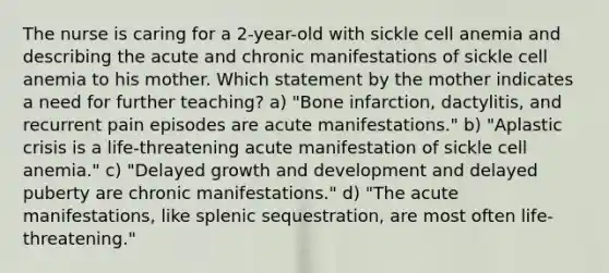 The nurse is caring for a 2-year-old with sickle cell anemia and describing the acute and chronic manifestations of sickle cell anemia to his mother. Which statement by the mother indicates a need for further teaching? a) "Bone infarction, dactylitis, and recurrent pain episodes are acute manifestations." b) "Aplastic crisis is a life-threatening acute manifestation of sickle cell anemia." c) "Delayed growth and development and delayed puberty are chronic manifestations." d) "The acute manifestations, like splenic sequestration, are most often life-threatening."