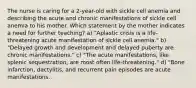 The nurse is caring for a 2-year-old with sickle cell anemia and describing the acute and chronic manifestations of sickle cell anemia to his mother. Which statement by the mother indicates a need for further teaching? a) "Aplastic crisis is a life-threatening acute manifestation of sickle cell anemia." b) "Delayed growth and development and delayed puberty are chronic manifestations." c) "The acute manifestations, like splenic sequestration, are most often life-threatening." d) "Bone infarction, dactylitis, and recurrent pain episodes are acute manifestations.