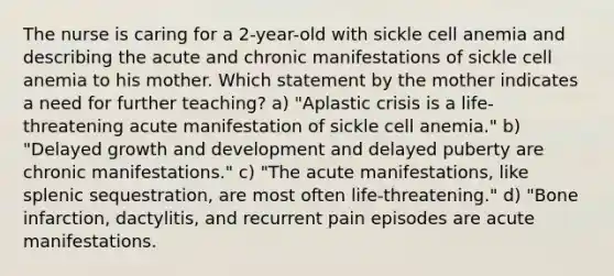 The nurse is caring for a 2-year-old with sickle cell anemia and describing the acute and chronic manifestations of sickle cell anemia to his mother. Which statement by the mother indicates a need for further teaching? a) "Aplastic crisis is a life-threatening acute manifestation of sickle cell anemia." b) "Delayed growth and development and delayed puberty are chronic manifestations." c) "The acute manifestations, like splenic sequestration, are most often life-threatening." d) "Bone infarction, dactylitis, and recurrent pain episodes are acute manifestations.