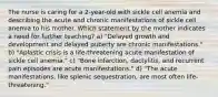 The nurse is caring for a 2-year-old with sickle cell anemia and describing the acute and chronic manifestations of sickle cell anemia to his mother. Which statement by the mother indicates a need for further teaching? a) "Delayed growth and development and delayed puberty are chronic manifestations." b) "Aplastic crisis is a life-threatening acute manifestation of sickle cell anemia." c) "Bone infarction, dactylitis, and recurrent pain episodes are acute manifestations." d) "The acute manifestations, like splenic sequestration, are most often life-threatening."