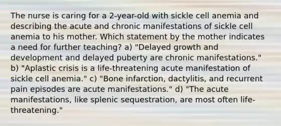 The nurse is caring for a 2-year-old with sickle cell anemia and describing the acute and chronic manifestations of sickle cell anemia to his mother. Which statement by the mother indicates a need for further teaching? a) "Delayed growth and development and delayed puberty are chronic manifestations." b) "Aplastic crisis is a life-threatening acute manifestation of sickle cell anemia." c) "Bone infarction, dactylitis, and recurrent pain episodes are acute manifestations." d) "The acute manifestations, like splenic sequestration, are most often life-threatening."