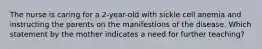 The nurse is caring for a 2-year-old with sickle cell anemia and instructing the parents on the manifestions of the disease. Which statement by the mother indicates a need for further teaching?