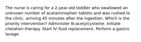 The nurse is caring for a 2-year-old toddler who swallowed an unknown number of acetaminophen tablets and was rushed to the clinic, arriving 45 minutes after the ingestion. Which is the priority intervention? Administer N-acetylcysteine. Initiate chelation therapy. Start IV fluid replacement. Perform a gastric lavage.