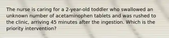 The nurse is caring for a 2-year-old toddler who swallowed an unknown number of acetaminophen tablets and was rushed to the clinic, arriving 45 minutes after the ingestion. Which is the priority intervention?