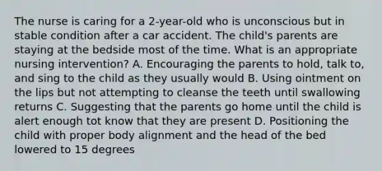 The nurse is caring for a 2-year-old who is unconscious but in stable condition after a car accident. The child's parents are staying at the bedside most of the time. What is an appropriate nursing intervention? A. Encouraging the parents to hold, talk to, and sing to the child as they usually would B. Using ointment on the lips but not attempting to cleanse the teeth until swallowing returns C. Suggesting that the parents go home until the child is alert enough tot know that they are present D. Positioning the child with proper body alignment and the head of the bed lowered to 15 degrees