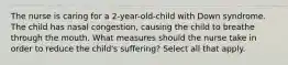The nurse is caring for a 2-year-old-child with Down syndrome. The child has nasal congestion, causing the child to breathe through the mouth. What measures should the nurse take in order to reduce the child's suffering? Select all that apply.
