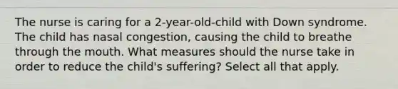 The nurse is caring for a 2-year-old-child with Down syndrome. The child has nasal congestion, causing the child to breathe through <a href='https://www.questionai.com/knowledge/krBoWYDU6j-the-mouth' class='anchor-knowledge'>the mouth</a>. What measures should the nurse take in order to reduce the child's suffering? Select all that apply.