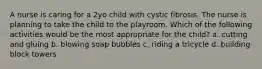 A nurse is caring for a 2yo child with cystic fibrosis. The nurse is planning to take the child to the playroom. Which of the following activities would be the most appropriate for the child? a. cutting and gluing b. blowing soap bubbles c. riding a tricycle d. building block towers