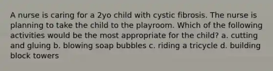 A nurse is caring for a 2yo child with cystic fibrosis. The nurse is planning to take the child to the playroom. Which of the following activities would be the most appropriate for the child? a. cutting and gluing b. blowing soap bubbles c. riding a tricycle d. building block towers