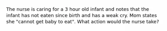 The nurse is caring for a 3 hour old infant and notes that the infant has not eaten since birth and has a weak cry. Mom states she "cannot get baby to eat". What action would the nurse take?