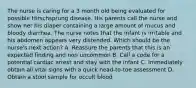 The nurse is caring for a 3 month old being evaluated for possible Hirschsprung disease. His parents call the nurse and show her his diaper containing a large amount of mucus and bloody diarrhea. The nurse notes that the infant is irritable and his abdomen appears very distended. Which should be the nurse's next action? A. Reassure the parents that this is an expected finding and non uncommon B. Call a code for a potential cardiac arrest and stay with the infant C. Immediately obtain all vital signs with a quick head-to-toe assessment D. Obtain a stool sample for occult blood