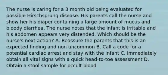 The nurse is caring for a 3 month old being evaluated for possible Hirschsprung disease. His parents call the nurse and show her his diaper containing a large amount of mucus and bloody diarrhea. The nurse notes that the infant is irritable and his abdomen appears very distended. Which should be the nurse's next action? A. Reassure the parents that this is an expected finding and non uncommon B. Call a code for a potential cardiac arrest and stay with the infant C. Immediately obtain all vital signs with a quick head-to-toe assessment D. Obtain a stool sample for occult blood