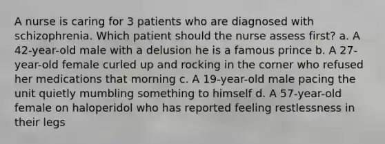 A nurse is caring for 3 patients who are diagnosed with schizophrenia. Which patient should the nurse assess first? a. A 42-year-old male with a delusion he is a famous prince b. A 27-year-old female curled up and rocking in the corner who refused her medications that morning c. A 19-year-old male pacing the unit quietly mumbling something to himself d. A 57-year-old female on haloperidol who has reported feeling restlessness in their legs