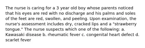 The nurse is caring for a 3 year old boy whose parents noticed that his eyes are red with no discharge and his palms and soles of the feet are red, swollen, and peeling. Upon examination, the nurse's assessment includes dry, cracked lips and a "strawberry tongue." The nurse suspects which one of the following: a. Kawasaki disease b. rheumatic fever c. congenital heart defect d. scarlet fever