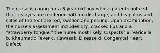 The nurse is caring for a 3 year old boy whose parents noticed that his eyes are reddened with no discharge, and his palms and soles of the feet are red, swollen and peeling. Upon examination, the nurse's assessment includes dry, cracked lips and a "strawberry tongue." the nurse most likely suspects? a. Varicella b. Rheumatic Fever c. Kawasaki Disease d. Congenital Heart Defect