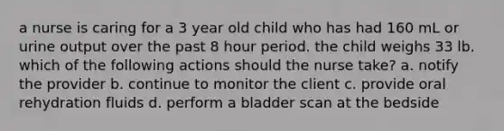 a nurse is caring for a 3 year old child who has had 160 mL or urine output over the past 8 hour period. the child weighs 33 lb. which of the following actions should the nurse take? a. notify the provider b. continue to monitor the client c. provide oral rehydration fluids d. perform a bladder scan at the bedside