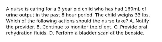 A nurse is caring for a 3 year old child who has had 160mL of urine output in the past 8 hour period. The child weighs 33 lbs. Which of the following actions should the nurse take? A. Notify the provider. B. Continue to monitor the client. C. Provide oral rehydration fluids. D. Perform a bladder scan at the bedside.