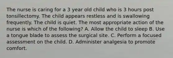 The nurse is caring for a 3 year old child who is 3 hours post tonsillectomy. The child appears restless and is swallowing frequently. The child is quiet. The most appropriate action of the nurse is which of the following? A. Allow the child to sleep B. Use a tongue blade to assess the surgical site. C. Perform a focused assessment on the child. D. Administer analgesia to promote comfort.