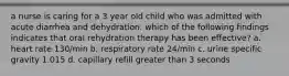 a nurse is caring for a 3 year old child who was admitted with acute diarrhea and dehydration. which of the following findings indicates that oral rehydration therapy has been effective? a. heart rate 130/min b. respiratory rate 24/min c. urine specific gravity 1.015 d. capillary refill greater than 3 seconds