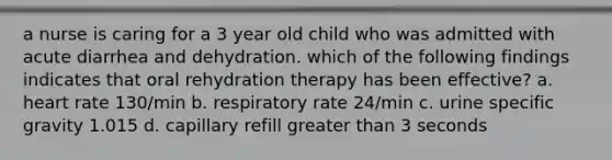 a nurse is caring for a 3 year old child who was admitted with acute diarrhea and dehydration. which of the following findings indicates that oral rehydration therapy has been effective? a. heart rate 130/min b. respiratory rate 24/min c. urine specific gravity 1.015 d. capillary refill greater than 3 seconds