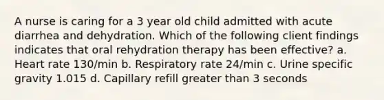 A nurse is caring for a 3 year old child admitted with acute diarrhea and dehydration. Which of the following client findings indicates that oral rehydration therapy has been effective? a. Heart rate 130/min b. Respiratory rate 24/min c. Urine specific gravity 1.015 d. Capillary refill greater than 3 seconds