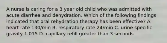 A nurse is caring for a 3 year old child who was admitted with acute diarrhea and dehydration. Which of the following findings indicated that oral rehydration therapy has been effective? A. heart rate 130/min B. respiratory rate 24/min C. urine specific gravity 1.015 D. capillary refill greater than 3 seconds