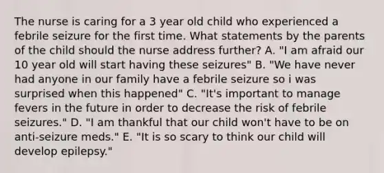 The nurse is caring for a 3 year old child who experienced a febrile seizure for the first time. What statements by the parents of the child should the nurse address further? A. "I am afraid our 10 year old will start having these seizures" B. "We have never had anyone in our family have a febrile seizure so i was surprised when this happened" C. "It's important to manage fevers in the future in order to decrease the risk of febrile seizures." D. "I am thankful that our child won't have to be on anti-seizure meds." E. "It is so scary to think our child will develop epilepsy."