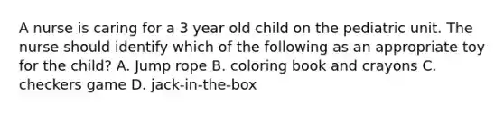 A nurse is caring for a 3 year old child on the pediatric unit. The nurse should identify which of the following as an appropriate toy for the child? A. Jump rope B. coloring book and crayons C. checkers game D. jack-in-the-box