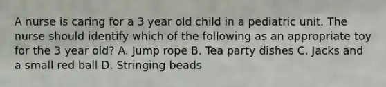 A nurse is caring for a 3 year old child in a pediatric unit. The nurse should identify which of the following as an appropriate toy for the 3 year old? A. Jump rope B. Tea party dishes C. Jacks and a small red ball D. Stringing beads