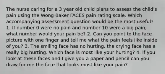 The nurse caring for a 3 year old child plans to assess the child's pain using the Wong-Baker FACES pain rating scale. Which accompanying assessment question would be the most useful? 1. If number 0 were no pain and number 10 were a big pain, what number would your pain be? 2. Can you point to the face picture with one finger and tell me what the pain feels like inside of you? 3. The smiling face has no hurting, the crying face has a really big hurting. Which face is most like your hurting? 4. If you look at these faces and I give you a paper and pencil can you draw for me the face that looks most like your pain?