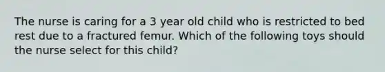 The nurse is caring for a 3 year old child who is restricted to bed rest due to a fractured femur. Which of the following toys should the nurse select for this child?