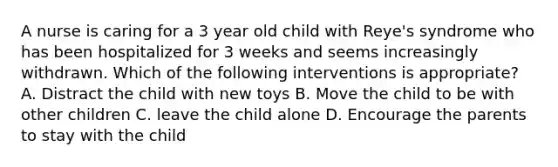 A nurse is caring for a 3 year old child with Reye's syndrome who has been hospitalized for 3 weeks and seems increasingly withdrawn. Which of the following interventions is appropriate? A. Distract the child with new toys B. Move the child to be with other children C. leave the child alone D. Encourage the parents to stay with the child