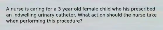 A nurse is caring for a 3 year old female child who his prescribed an indwelling urinary catheter. What action should the nurse take when performing this procedure?