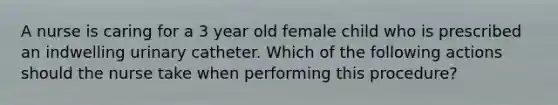 A nurse is caring for a 3 year old female child who is prescribed an indwelling urinary catheter. Which of the following actions should the nurse take when performing this procedure?