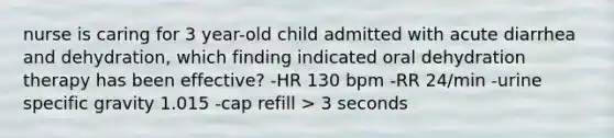 nurse is caring for 3 year-old child admitted with acute diarrhea and dehydration, which finding indicated oral dehydration therapy has been effective? -HR 130 bpm -RR 24/min -urine specific gravity 1.015 -cap refill > 3 seconds