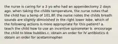 the nurse is caring for a 3 yo who had an appendectomy 2 days ago. when taking the childs temperature, the nurse notes that the child has a temp of 101.8F. the nurse notes the childs breath sounds are slightly diminished in the right lower lobe. which of the following actions is more appropriate for this patient? a. teach the child how to use an incentive spirometer b. encourage the child to blow bubbles c. obtain an order for IV antibiotics d. obtain an order for acetaminophen