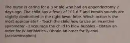 The nurse is caring for a 3 yr old who had an appendectomy 2 days ago. The child has a fever of 101.8 F and breath sounds are slightly diminished in the right lower lobe. Which action is the most appropriate? - Teach the child how to use an incentive spirometer - Encourage the child to blow bubbles - Obtain an order for IV antibiotics - Obtain an order for Tylenol (acetaminophen)