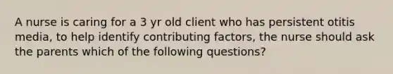 A nurse is caring for a 3 yr old client who has persistent otitis media, to help identify contributing factors, the nurse should ask the parents which of the following questions?