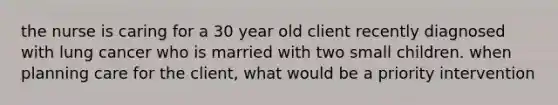 the nurse is caring for a 30 year old client recently diagnosed with lung cancer who is married with two small children. when planning care for the client, what would be a priority intervention